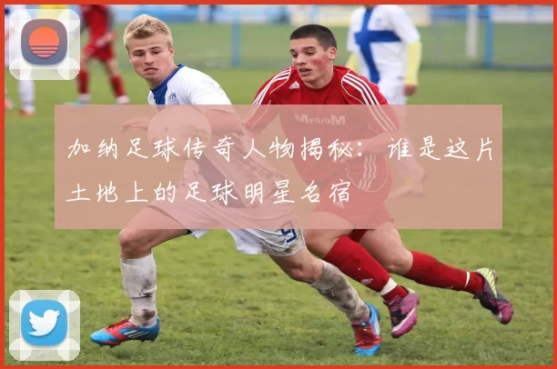 加纳足球传奇人物揭秘：谁是这片土地上的足球明星名宿