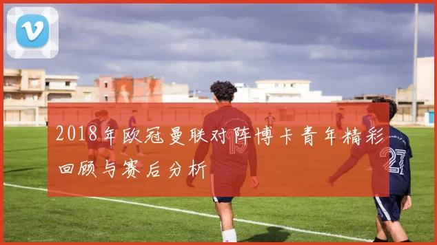 2018年欧冠曼联对阵博卡青年精彩回顾与赛后分析