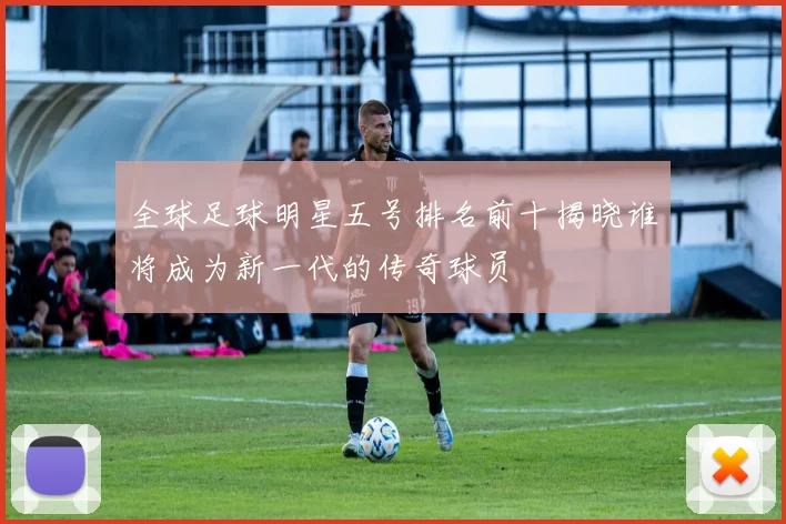 全球足球明星五号排名前十揭晓谁将成为新一代的传奇球员