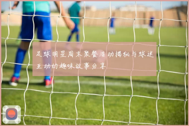 足球明星周末聚餐活动揭秘与球迷互动的趣味故事分享