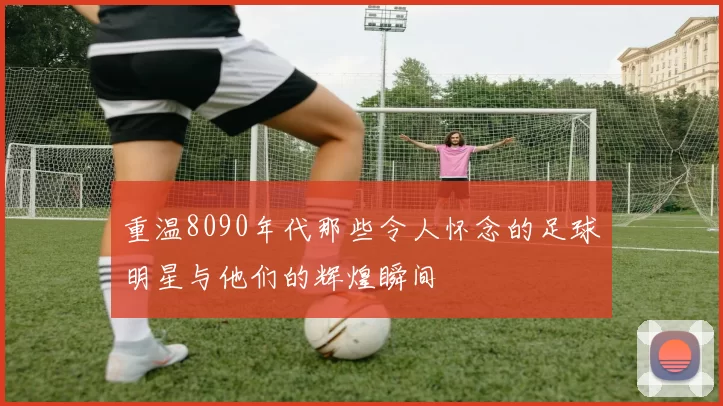 重温8090年代那些令人怀念的足球明星与他们的辉煌瞬间