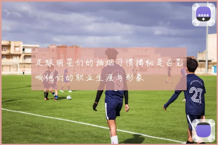 足球明星们的抽烟习惯揭秘是否影响他们的职业生涯与形象