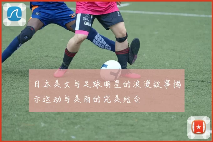 日本美女与足球明星的浪漫故事揭示运动与美丽的完美结合