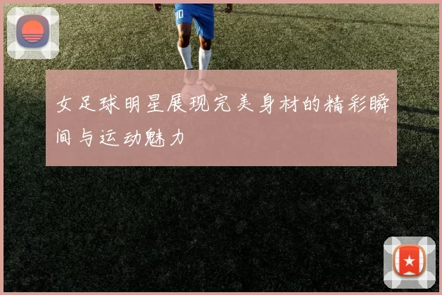女足球明星展现完美身材的精彩瞬间与运动魅力