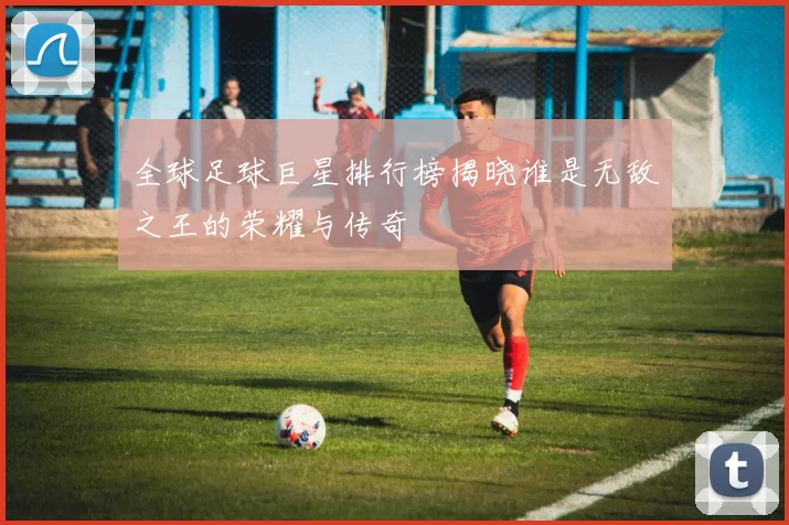 全球足球巨星排行榜揭晓谁是无敌之王的荣耀与传奇