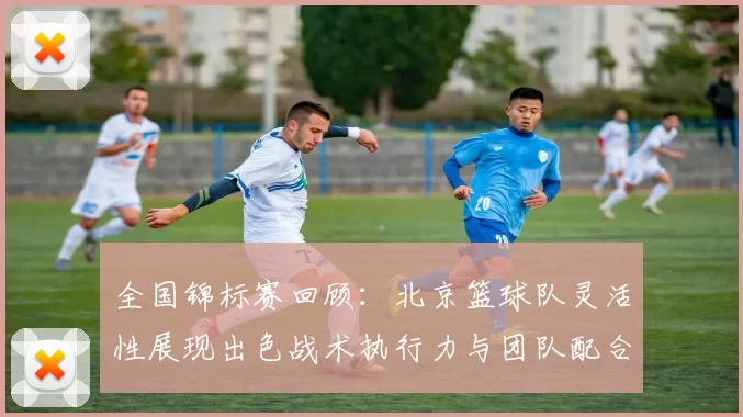 全国锦标赛回顾：北京篮球队灵活性展现出色战术执行力与团队配合