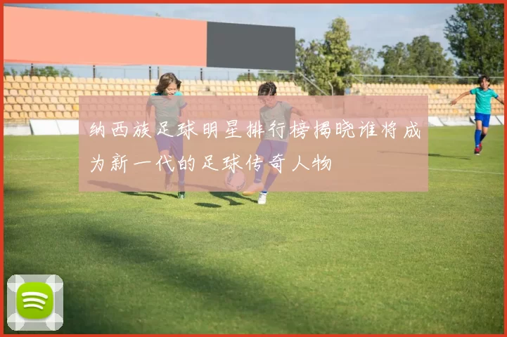 纳西族足球明星排行榜揭晓谁将成为新一代的足球传奇人物