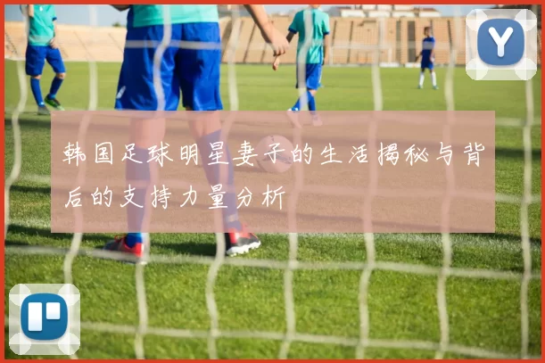 韩国足球明星妻子的生活揭秘与背后的支持力量分析
