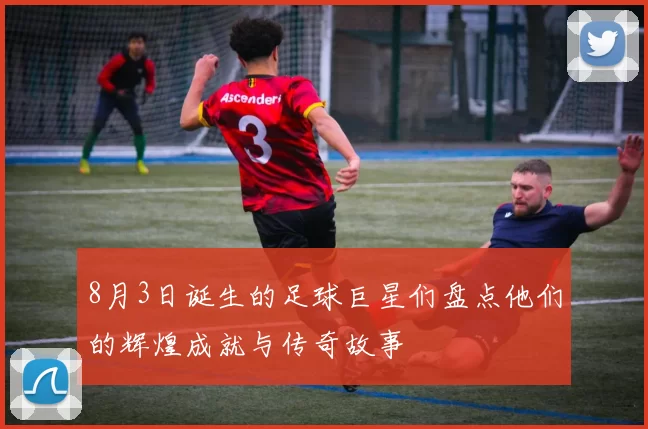 8月3日诞生的足球巨星们盘点他们的辉煌成就与传奇故事