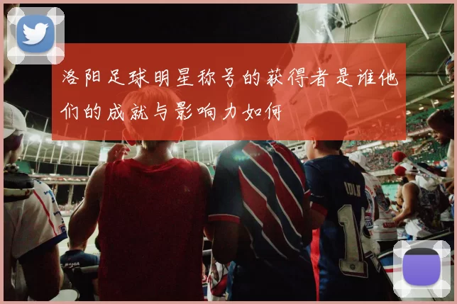 洛阳足球明星称号的获得者是谁他们的成就与影响力如何