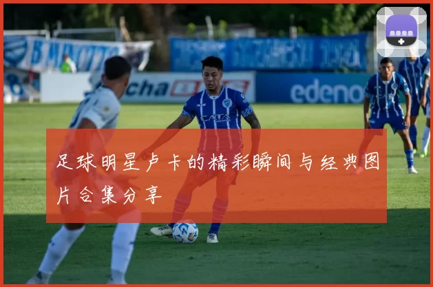 足球明星卢卡的精彩瞬间与经典图片合集分享
