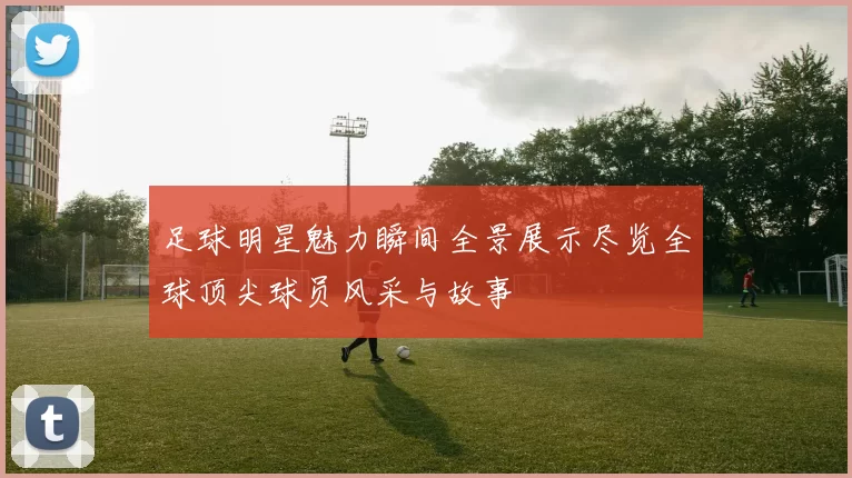 足球明星魅力瞬间全景展示尽览全球顶尖球员风采与故事