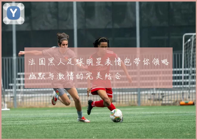 法国黑人足球明星表情包带你领略幽默与激情的完美结合