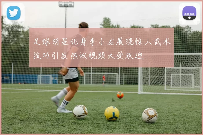足球明星化身李小龙展现惊人武术技巧引发热议视频大受欢迎