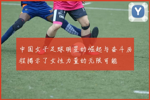 中国女子足球明星的崛起与奋斗历程揭示了女性力量的无限可能