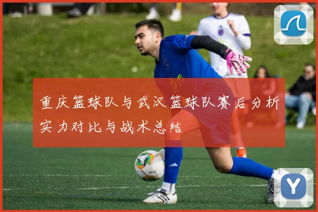 重庆篮球队与武汉篮球队赛后分析实力对比与战术总结
