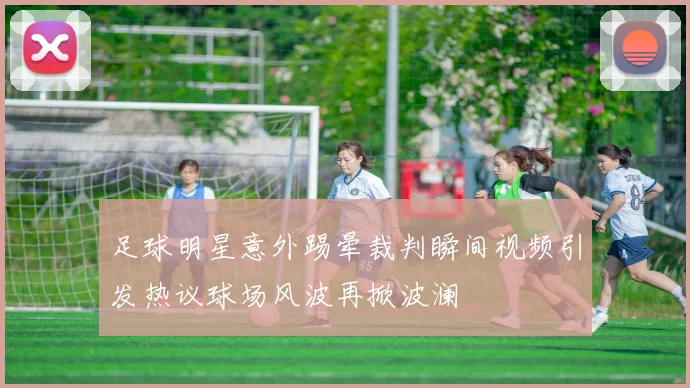 足球明星意外踢晕裁判瞬间视频引发热议球场风波再掀波澜