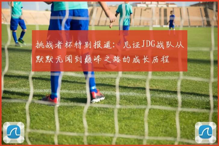 挑战者杯特别报道：见证JDG战队从默默无闻到巅峰之路的成长历程