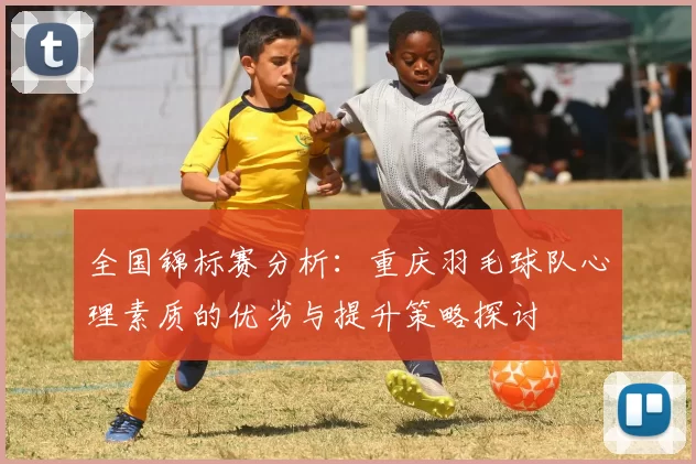 全国锦标赛分析：重庆羽毛球队心理素质的优劣与提升策略探讨