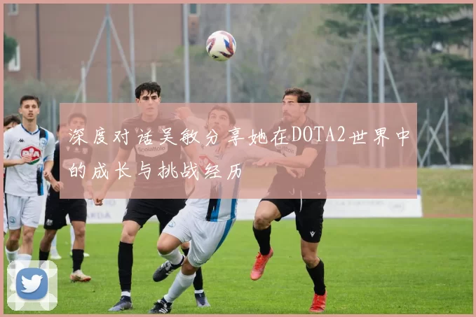 深度对话吴敏分享她在DOTA2世界中的成长与挑战经历