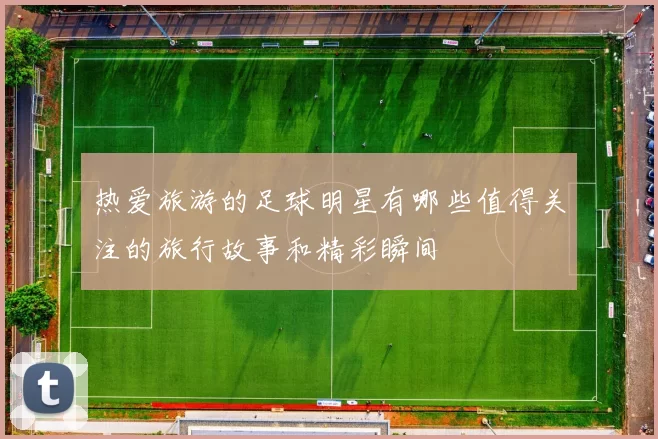 热爱旅游的足球明星有哪些值得关注的旅行故事和精彩瞬间