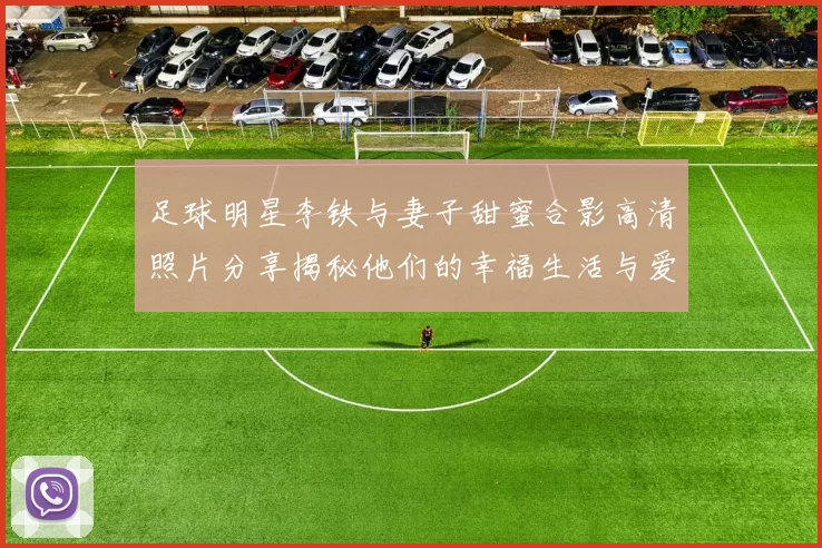 足球明星李铁与妻子甜蜜合影高清照片分享揭秘他们的幸福生活与爱情故事