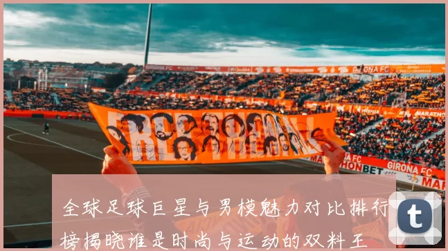 全球足球巨星与男模魅力对比排行榜揭晓谁是时尚与运动的双料王