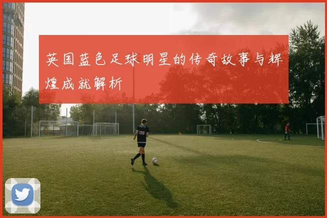英国蓝色足球明星的传奇故事与辉煌成就解析