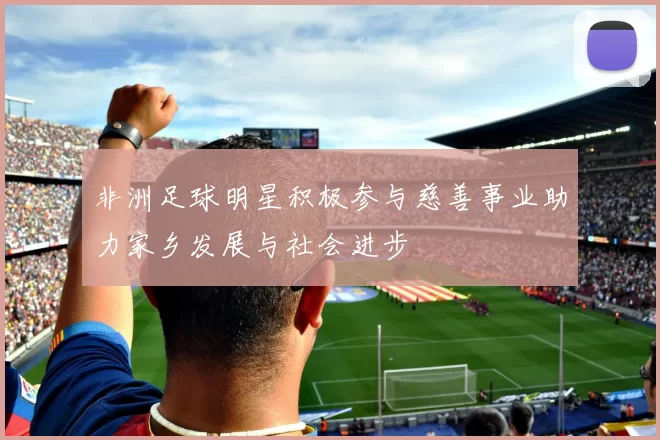 非洲足球明星积极参与慈善事业助力家乡发展与社会进步