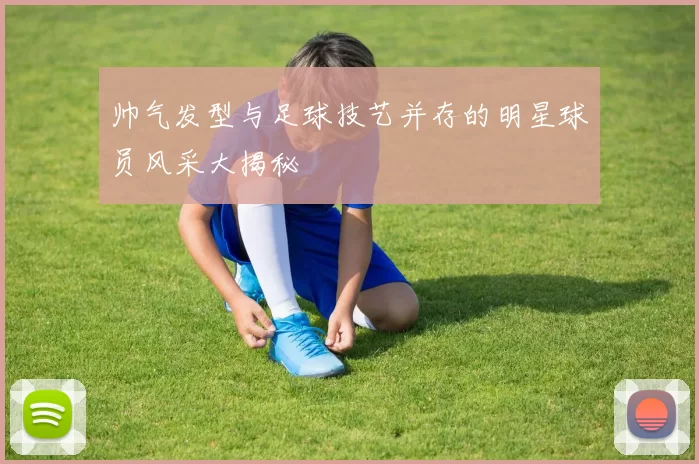 帅气发型与足球技艺并存的明星球员风采大揭秘
