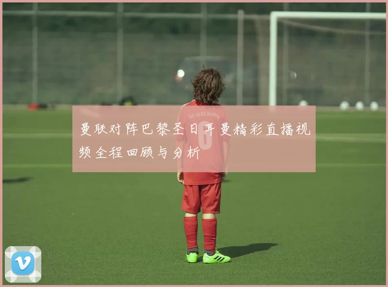 曼联对阵巴黎圣日耳曼精彩直播视频全程回顾与分析