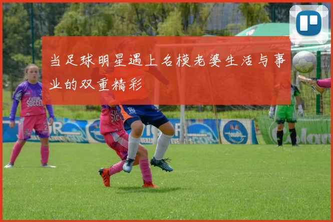 当足球明星遇上名模老婆生活与事业的双重精彩