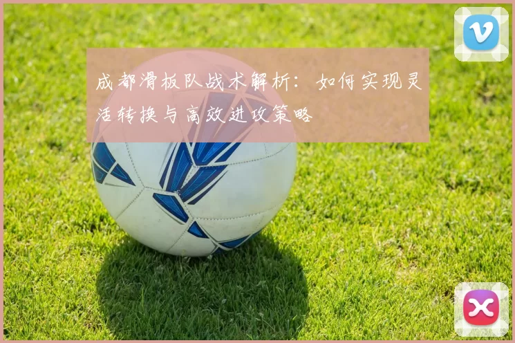 成都滑板队战术解析：如何实现灵活转换与高效进攻策略