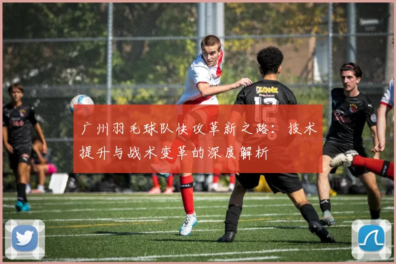 广州羽毛球队快攻革新之路：技术提升与战术变革的深度解析