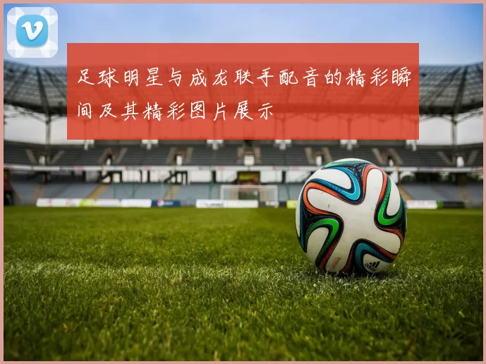 足球明星与成龙联手配音的精彩瞬间及其精彩图片展示
