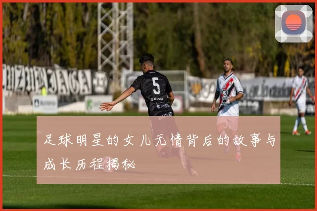 足球明星的女儿无情背后的故事与成长历程揭秘