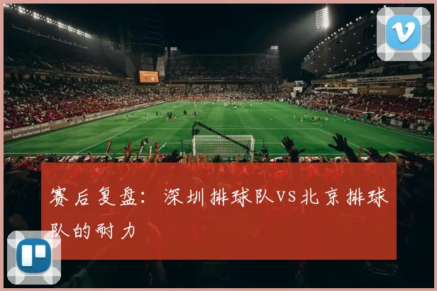 赛后复盘：深圳排球队vs北京排球队的耐力