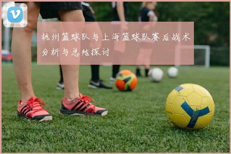 杭州篮球队与上海篮球队赛后战术分析与总结探讨