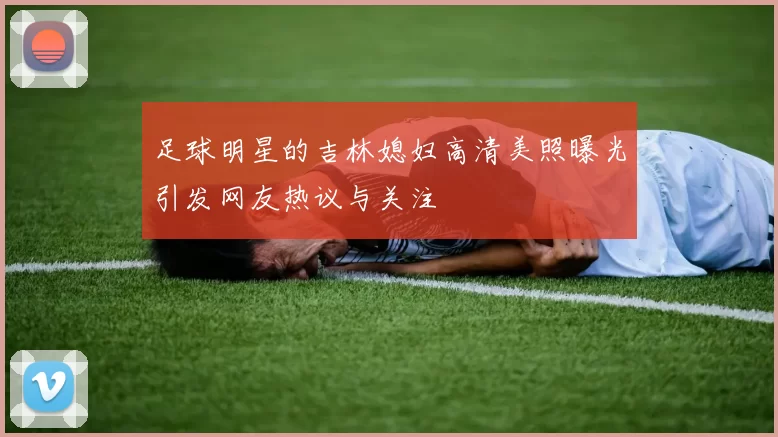足球明星的吉林媳妇高清美照曝光引发网友热议与关注
