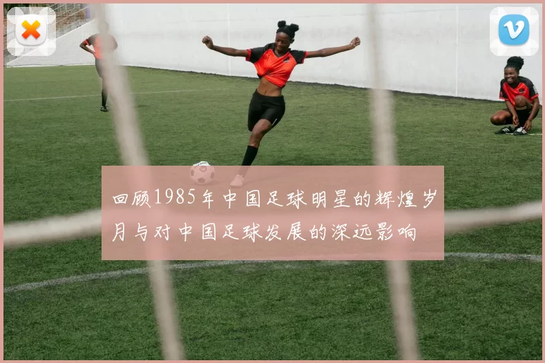 回顾1985年中国足球明星的辉煌岁月与对中国足球发展的深远影响