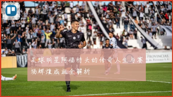 足球明星阿福特头的传奇人生与赛场辉煌成就全解析