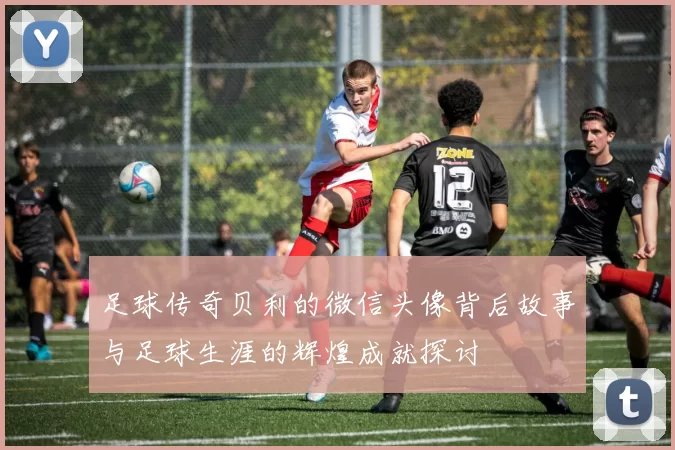 足球传奇贝利的微信头像背后故事与足球生涯的辉煌成就探讨