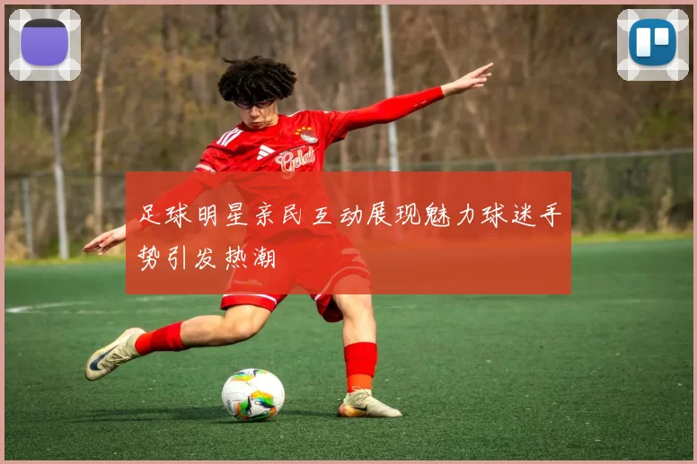 足球明星亲民互动展现魅力球迷手势引发热潮