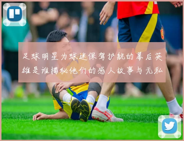 足球明星为球迷保驾护航的幕后英雄是谁揭秘他们的感人故事与无私奉献