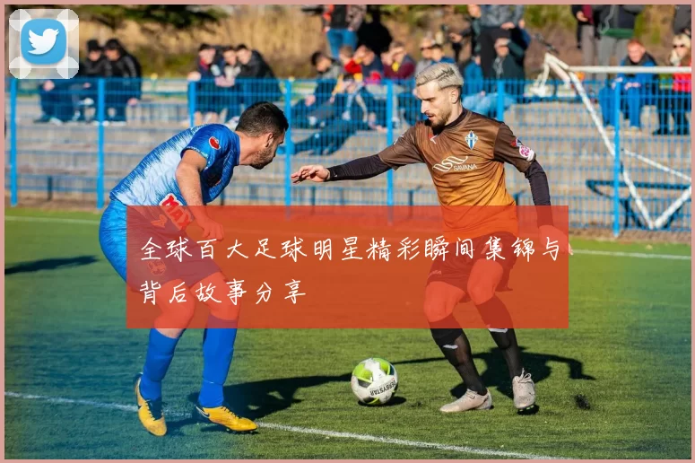 全球百大足球明星精彩瞬间集锦与背后故事分享
