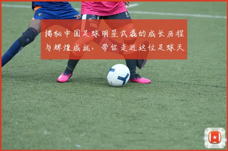 揭秘中国足球明星武磊的成长历程与辉煌成就，带你走近这位足球天才的故事