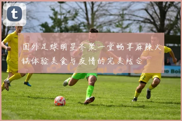 国外足球明星齐聚一堂畅享麻辣火锅体验美食与友情的完美结合