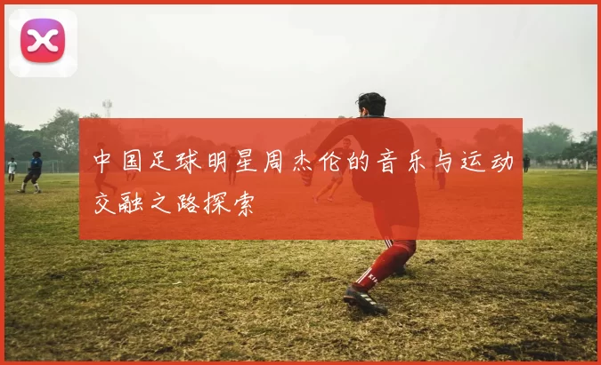 中国足球明星周杰伦的音乐与运动交融之路探索